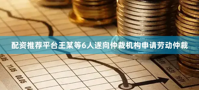 配资推荐平台王某等6人遂向仲裁机构申请劳动仲裁