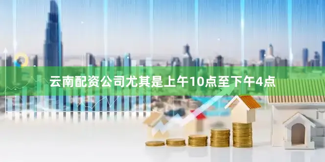 云南配资公司尤其是上午10点至下午4点