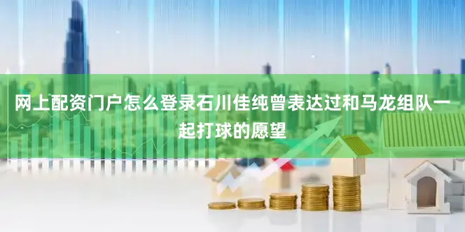 网上配资门户怎么登录石川佳纯曾表达过和马龙组队一起打球的愿望