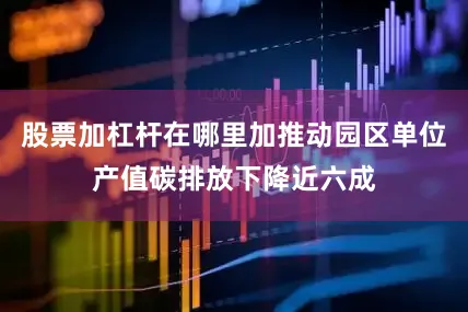 股票加杠杆在哪里加推动园区单位产值碳排放下降近六成