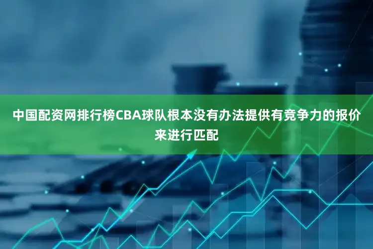 中国配资网排行榜CBA球队根本没有办法提供有竞争力的报价来进行匹配